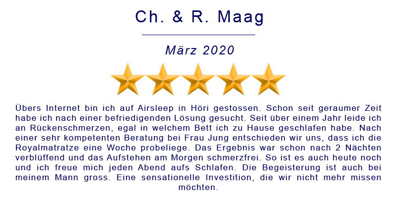 Übers Internet bin ich auf Airsleep in Höri gestossen. Schon seit geraumer Zeit habe ich nach einer befriedigenden Lösung gesucht. Seit über einem Jahr leide ich an Rückenschmerzen, egal in welchem Bett ich zu Hause geschlafen habe. Nach einer sehr kompetenten Beratung bei Frau Jung entschieden wir uns, dass ich die Royalmatratze eine Woche probeliege. Das Ergebnis war schon nach 2 Nächten verblüffend und das Aufstehen am Morgen schmerzfrei. So ist es auch heute noch und ich freue mich jeden Abend aufs Schlafen. Die Begeisterung ist auch bei meinem Mann gross. Eine sensationelle Investition, die wir nicht mehr missen möchten.